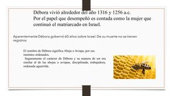 Débora vivió alrededor del año 1316 y 1256 a.c.
Por el papel que desempeñó es contada como la mujer que 
continuó el matriarc