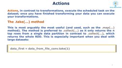 Actions 
Actions, in contrast to transformations, execute the scheduled task on the
dataset; once you have finished transform