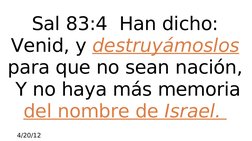 4/20/12
 
Sal 83:4  Han dicho: 
Venid, y destruyámoslos 
para que no sean nación, 
 Y no haya más memoria 
del nombre de Isr