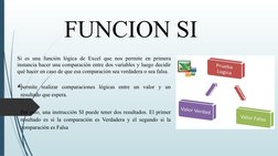FUNCION SI 
Si es una función lógica de Excel que nos permite en primera 
instancia hacer una comparación entre dos variables