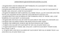 ASSIGNMENT QUESTIONS ON HAVING CLAUSE
1.WAQTD DNO AND NUMBER OF EMP WORKING IN EACH DEPT IF THERE ARE 
ATLEAST 2 CLERKS IN EA