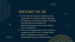 HISTORY OF JIS
●In the Meiji Era, private enterprises were 
responsible for making standards although 
the Japanese governmen