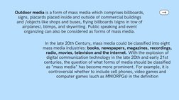 Outdoor media is a form of mass media which comprises billboards,
signs, placards placed inside and outside of commercial bui