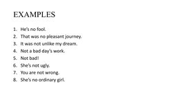 EXAMPLES 
1. He’s no fool. 
2. That was no pleasant journey. 
3. It was not unlike my dream. 
4. Not a bad day’s work. 
5. No