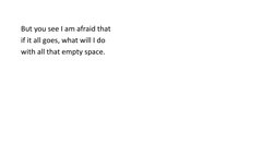 But you see I am afraid that 
if it all goes, what will I do 
with all that empty space. 

