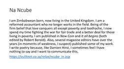 Na Ncube
I am Zimbabwean born, now living in the United Kingdom. I am a 
reformed accountant who no longer works in the field