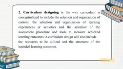 2. Curriculum designing is the way curriculum is 
conceptualized to include the selection and organization of 
content, the s