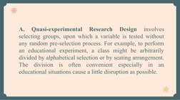 A. 
Quasi-experimental 
Research 
Design 
involves 
selecting groups, upon which a variable is tested without 
any random pre