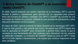 4-Breve historia de ChatGPT y su evolución 
hasta ChatGPT.
En 2020, OpenAI presentó una versión mejorada de su tecnología, GP