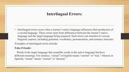 Interlingual Errors:
• Interlingual errors occur when a learner’s native language influences their production of 
a second la