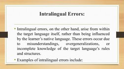 Intralingual Errors:
• Intralingual errors, on the other hand, arise from within 
the target language itself, rather than bei