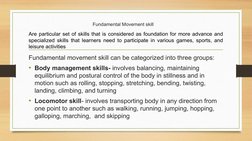 Fundamental Movement skill 
Fundamental movement skill can be categorized into three groups:
• Body management skills- involv