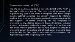 • The central processing unit (CPU)
• The CPU in modern computers is the embodiment of the "mill" in 
Babbage's difference en
