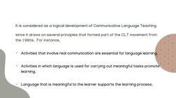 It is considered as a logical development of Communicative Language Teaching 
since it draws on several principles that forme