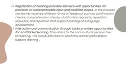 Negotiation of meaning provides learners with opportunities for 
provision of comprehensible input and modified output. In t