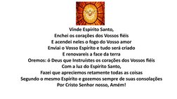 Vinde Espírito Santo,
Enchei os corações dos Vossos fiéis
E acendei neles o fogo do Vosso amor
Enviai o Vosso Espírito e tudo