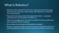 What Is Robotics?
• Robotics is the intersection of science, engineering and technology 
that produces machines, called robot