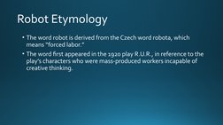 Robot Etymology
• The word robot is derived from the Czech word robota, which 
means “forced labor.” 
• The word first appear