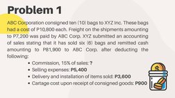 Problem 1
ABC Corporation consigned ten (10) bags to XYZ Inc. These bags
had a cost of P10,800 each. Freight on the shipments