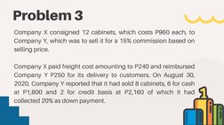 Problem 3
Company X consigned 12 cabinets, which costs P960 each, to
Company Y, which was to sell it for a 15% commission bas