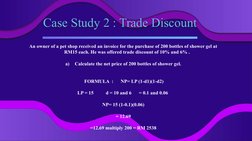 Case Study 2 : Trade Discount
An owner of a pet shop received an invoice for the purchase of 200 bottles of shower gel at 
RM