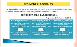 4
La legislación peruana en materia de derechos del trabajador está muy
dispersa, ya que existen varios regímenes laborales c