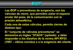 3
Las BOP o preventores de surgencia, son las 
válvulas de cierre, que permiten aislar el espacio 
anular del pozo, de la com