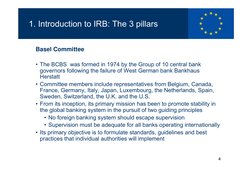 4
1. Introduction to IRB: The 3 pillars
Basel Committee
• The BCBS  was formed in 1974 by the Group of 10 central bank 
gover