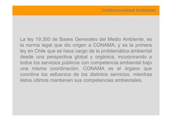 Institucionalidad Ambiental
La ley 19.300 de Bases Generales del Medio Ambiente, es
la norma legal que dio origen a CONAMA, y