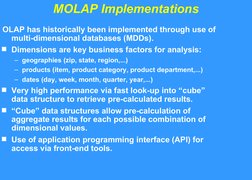 MOLAP Implementations
OLAP has historically been implemented through use of 
multi-dimensional databases (MDDs).
Dimensions