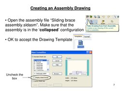 7
Creating an Assembly Drawing
• Open the assembly file “Sliding brace 
assembly.sldasm”. Make sure that the 
assembly is in
