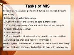Tasks of MIS  
Following are activities performed during information System 
processing: 
1. Handling of voluminous data 
2.