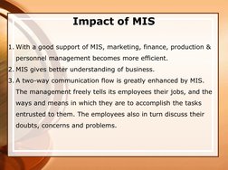 Impact of MIS 
1. With a good support of MIS, marketing, finance, production & 
personnel management becomes more efficient.