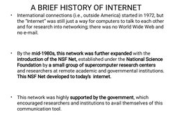 A BRIEF HISTORY OF INTERNET
•
•
•
International connections (i.e., outside America) started in 1972, but
the “Internet” was s