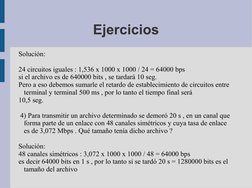 Ejercicios
Solución: 
24 circuitos iguales : 1,536 x 1000 x 1000 / 24 = 64000 bps
si el archivo es de 640000 bits , se tardar