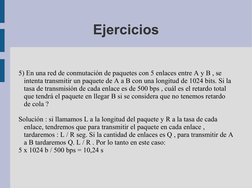 Ejercicios
5) En una red de conmutación de paquetes con 5 enlaces entre A y B , se 
intenta transmitir un paquete de A a B co