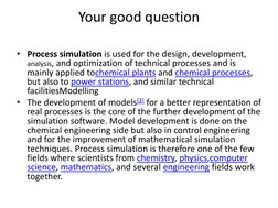 Your good question 
 
• Process simulation is used for the design, development, 
analysis, and optimization of technical proc
