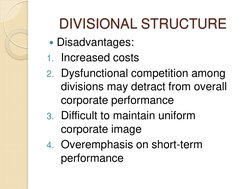 DIVISIONAL STRUCTURE 
Disadvantages: 
1. Increased costs 
2. Dysfunctional competition among 
divisions may detract from ove