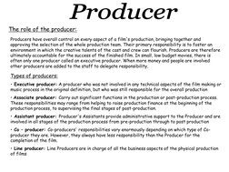 The role of the producer: 
Producers have overall control on every aspect of a film's production, bringing together and 
appr