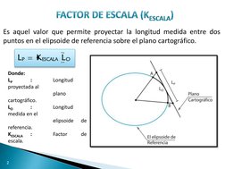 Es aquel valor que permite proyectar la longitud medida entre dos 
puntos en el elipsoide de referencia sobre el plano cartog