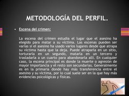 METODOLOGÍA DEL PERFIL. 
•
Escena del crimen: 
  
 
La escena del crimen estudia el lugar que el asesino ha 
elegido para mat