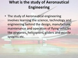 What is the study of Aeronautical 
Engineering 
 
• The study of Aeronautical engineering 
involves learning the science, tec