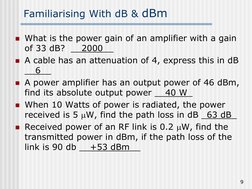 9
Familiarising With dB & dBm
What is the power gain of an amplifier with a gain
of 33 dB? __2000__
A cable has an att