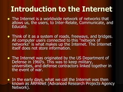 Introduction to the Internet  The Internet is a worldwide network of networks that allows us, the users, to Inter-Relate, Co