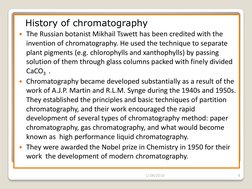 History of chromatography 
The Russian botanist Mikhail Tswett has been credited with the 
invention of chromatography. He
