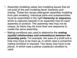 • Assembly modeling raises two modeling issues that do 
not exist at the part modeling level: hierarchy and 
mating. These tw