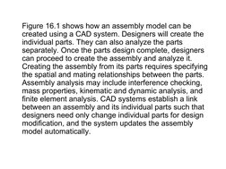 Figure 16.1 shows how an assembly model can be 
created using a CAD system. Designers will create the 
individual parts. They