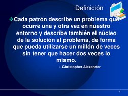 Definición 
Cada patrón describe un problema que 
ocurre una y otra vez en nuestro 
entorno y describe también el núcleo 
de