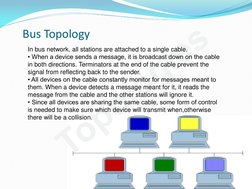 Topologies
In bus network, all stations are attached to a single cable. 
• When a device sends a message, it is broadcast dow