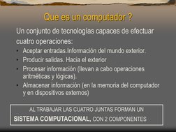 Que es un computador ? 
Un conjunto de tecnologías capaces de efectuar  
cuatro operaciones: 
• Aceptar entradas.Información
